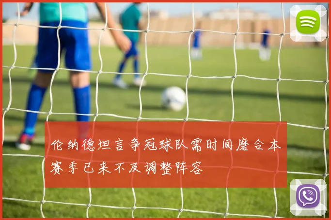 伦纳德坦言争冠球队需时间磨合本赛季已来不及调整阵容