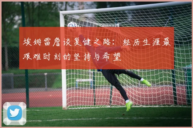 埃姆雷詹谈复健之路：经历生涯最艰难时刻的坚持与希望