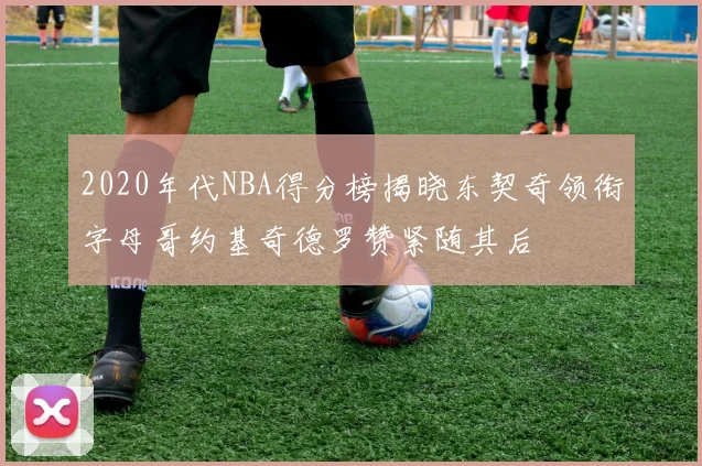 2020年代NBA得分榜揭晓东契奇领衔字母哥约基奇德罗赞紧随其后