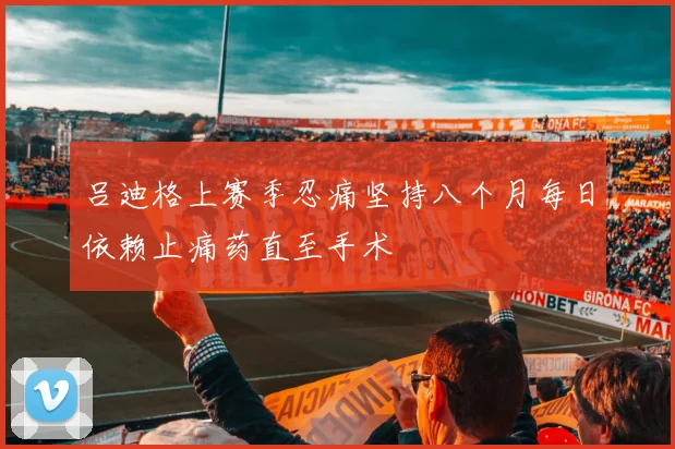 吕迪格上赛季忍痛坚持八个月每日依赖止痛药直至手术