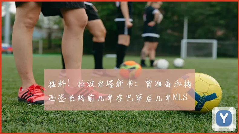 猛料！拉波尔塔新书：曾准备和梅西签长约前几年在巴萨后几年MLS