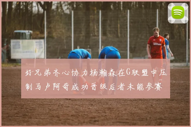 好兄弟齐心协力杨瀚森在G联盟中压制马卢阿奇成功晋级后者未能参赛