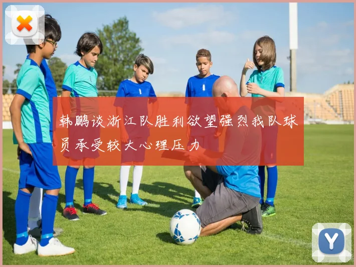 韩鹏谈浙江队胜利欲望强烈我队球员承受较大心理压力