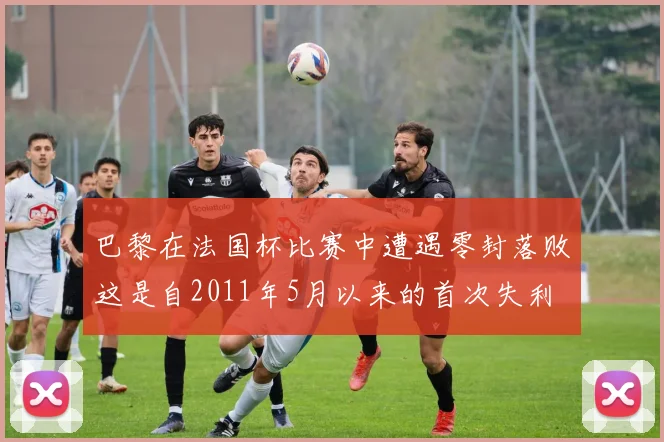 巴黎在法国杯比赛中遭遇零封落败这是自2011年5月以来的首次失利