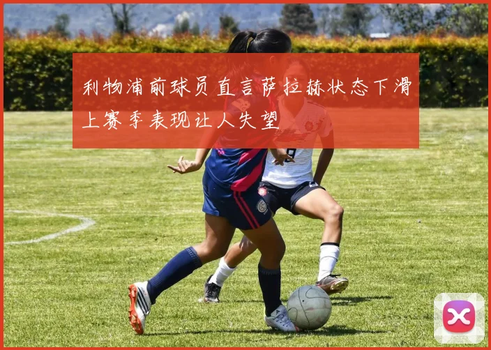 利物浦前球员直言萨拉赫状态下滑上赛季表现让人失望