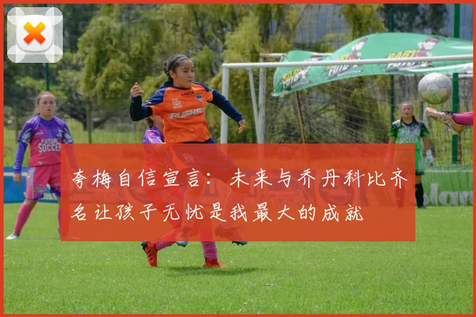 夸梅自信宣言：未来与乔丹科比齐名让孩子无忧是我最大的成就
