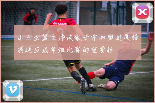 山东女篮主帅谈张子宇加盟进展强调适应成年组比赛的重要性