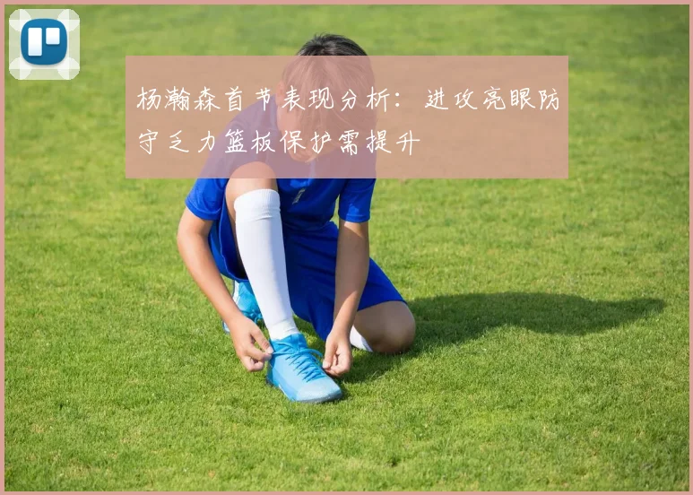 杨瀚森首节表现分析：进攻亮眼防守乏力篮板保护需提升