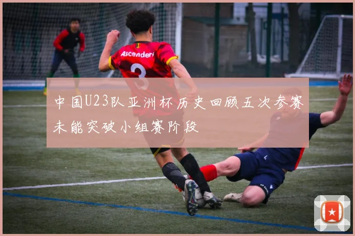 中国U23队亚洲杯历史回顾五次参赛未能突破小组赛阶段