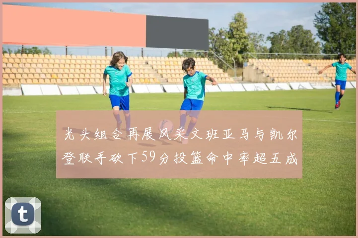 光头组合再展风采文班亚马与凯尔登联手砍下59分投篮命中率超五成