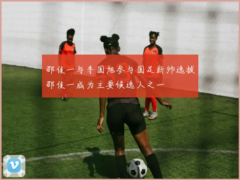 邵佳一与李国旭参与国足新帅选拔邵佳一成为主要候选人之一