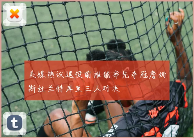 美媒热议退役前谁能率先夺冠詹姆斯杜兰特库里三人对决
