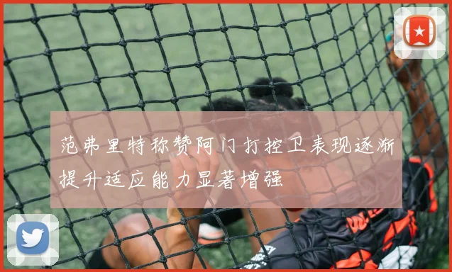 范弗里特称赞阿门打控卫表现逐渐提升适应能力显著增强