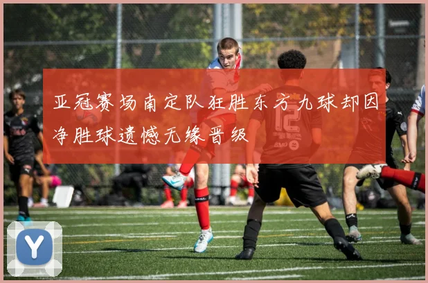 亚冠赛场南定队狂胜东方九球却因净胜球遗憾无缘晋级
