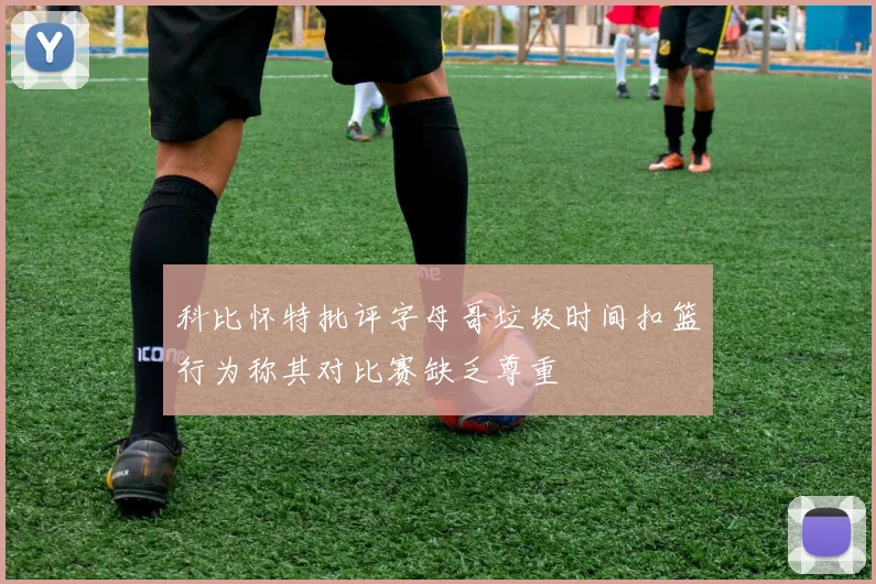 科比怀特批评字母哥垃圾时间扣篮行为称其对比赛缺乏尊重