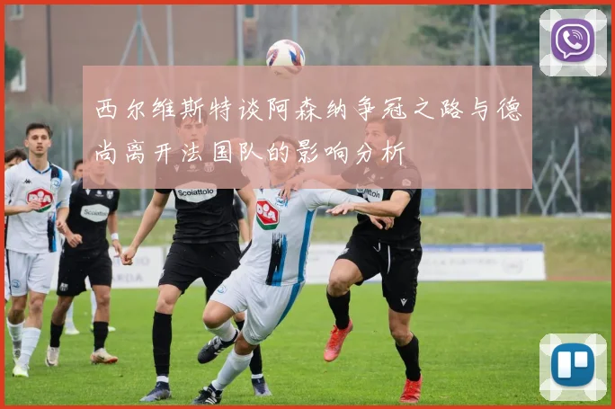 西尔维斯特谈阿森纳争冠之路与德尚离开法国队的影响分析