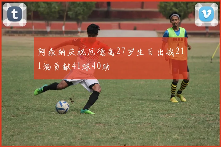 阿森纳庆祝厄德高27岁生日出战211场贡献41球40助