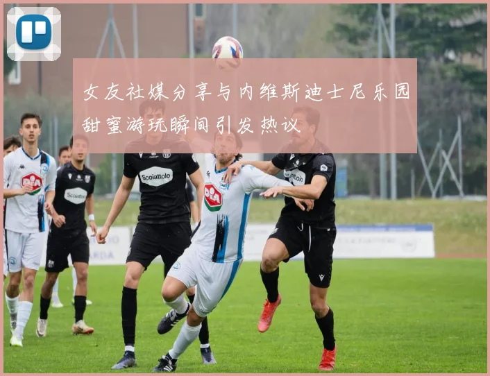 女友社媒分享与内维斯迪士尼乐园甜蜜游玩瞬间引发热议