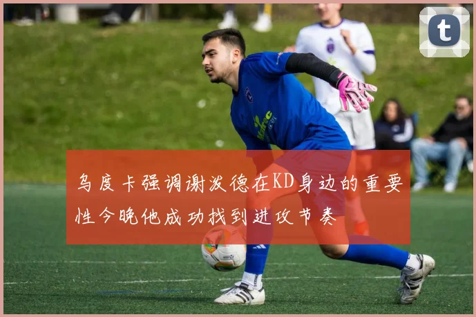 乌度卡强调谢泼德在KD身边的重要性今晚他成功找到进攻节奏