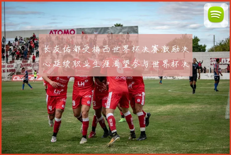 长友佑都受梅西世界杯决赛激励决心延续职业生涯渴望参与世界杯决赛