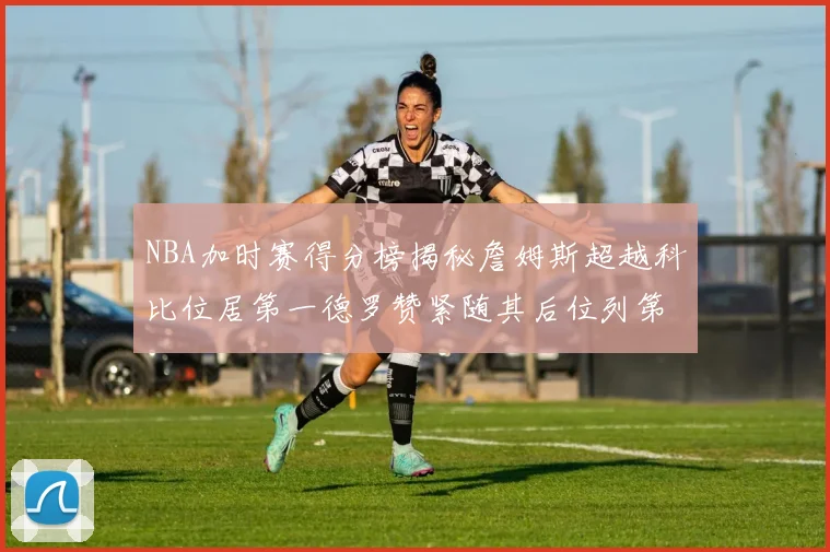 NBA加时赛得分榜揭秘詹姆斯超越科比位居第一德罗赞紧随其后位列第三