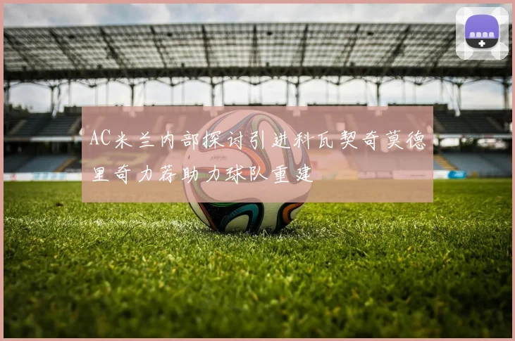 AC米兰内部探讨引进科瓦契奇莫德里奇力荐助力球队重建