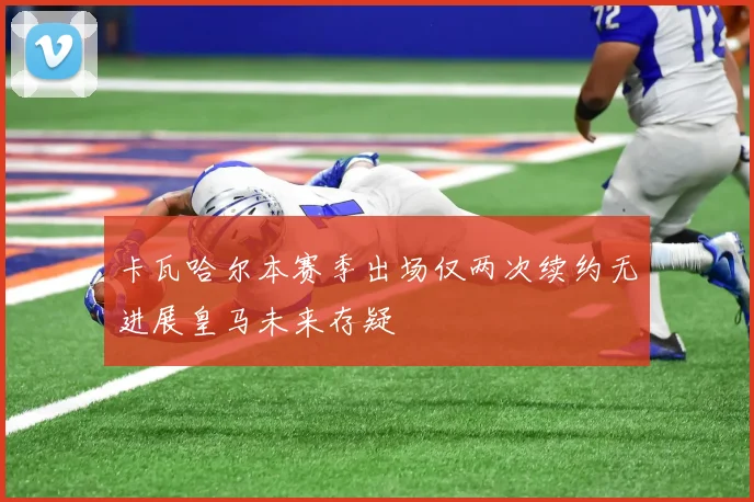 卡瓦哈尔本赛季出场仅两次续约无进展皇马未来存疑