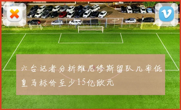 六台记者分析维尼修斯留队几率低皇马标价至少15亿欧元