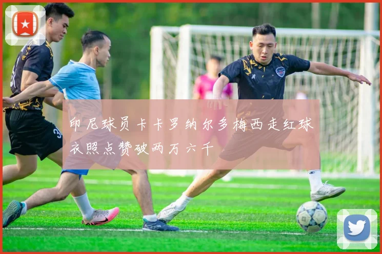 印尼球员卡卡罗纳尔多梅西走红球衣照点赞破两万六千