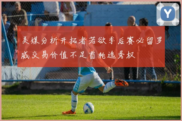美媒分析开拓者若欲季后赛必留罗威交易价值不足首轮选秀权