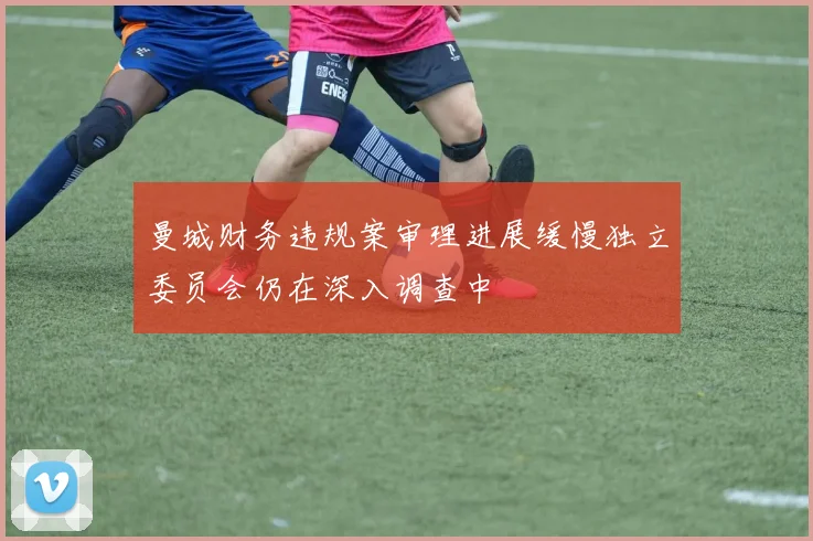 曼城财务违规案审理进展缓慢独立委员会仍在深入调查中