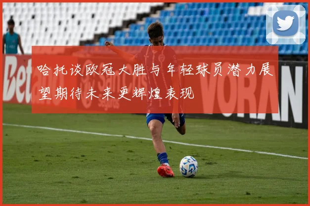 哈托谈欧冠大胜与年轻球员潜力展望期待未来更辉煌表现