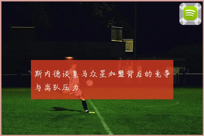 斯内德谈皇马众星加盟背后的竞争与离队压力