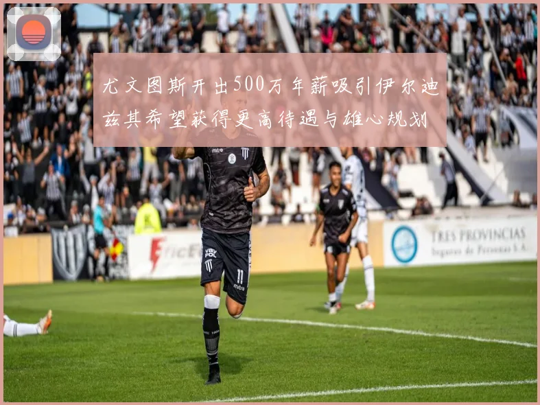 尤文图斯开出500万年薪吸引伊尔迪兹其希望获得更高待遇与雄心规划