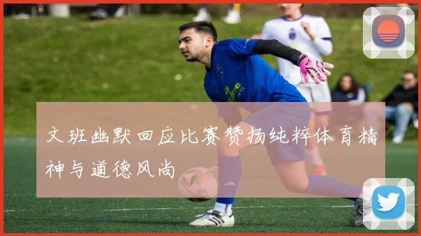 文班幽默回应比赛赞扬纯粹体育精神与道德风尚